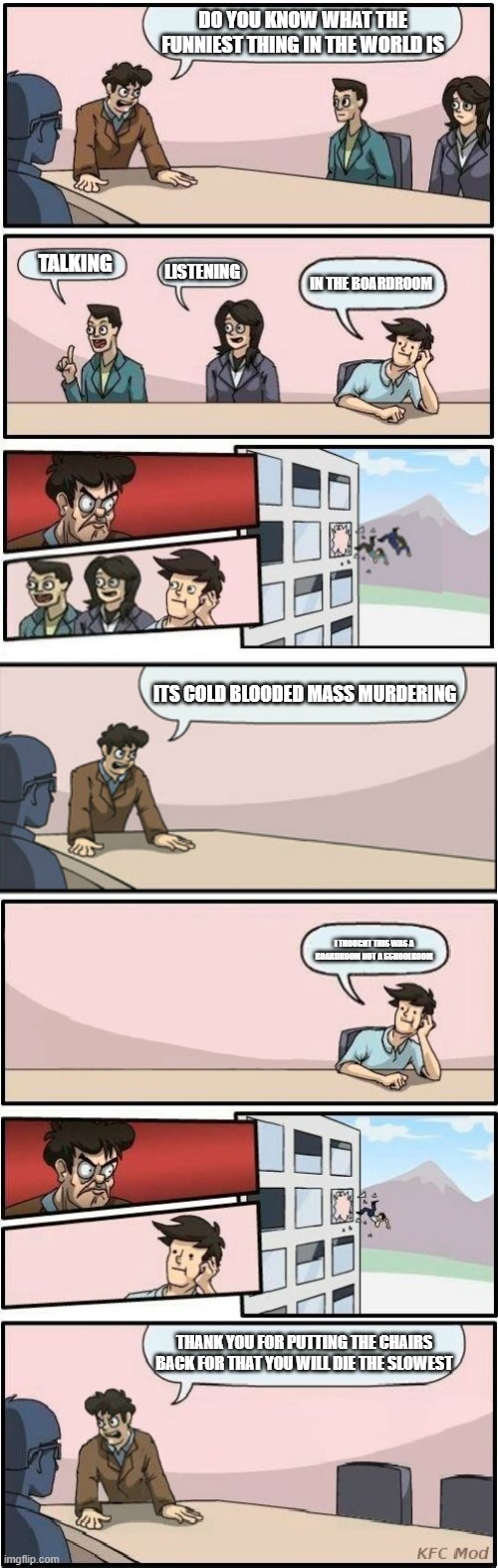 I Made A New Template | DO YOU KNOW WHAT THE FUNNIEST THING IN THE WORLD IS; TALKING; LISTENING; IN THE BOARDROOM; ITS COLD BLOODED MASS MURDERING; I THOUGHT THIS WAS A BOARDROOM NOT A SCHOOLROOM; THANK YOU FOR PUTTING THE CHAIRS BACK FOR THAT YOU WILL DIE THE SLOWEST | image tagged in no more boardroom meeting,boardroom meeting suggestion | made w/ Imgflip meme maker