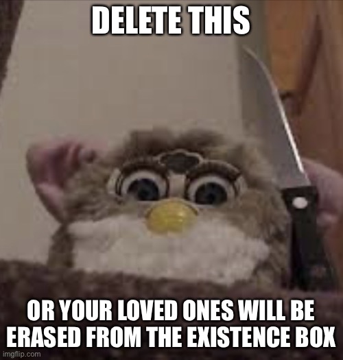 Furby delete this | DELETE THIS OR YOUR LOVED ONES WILL BE ERASED FROM THE EXISTENCE BOX | image tagged in furby delete this | made w/ Imgflip meme maker
