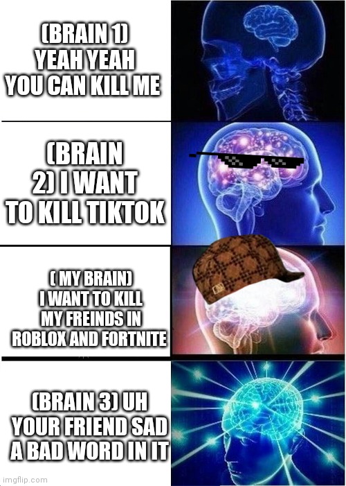 Expanding Brain Meme | (BRAIN 1) YEAH YEAH YOU CAN KILL ME; (BRAIN 2) I WANT TO KILL TIKTOK; ( MY BRAIN) I WANT TO KILL MY FREINDS IN ROBLOX AND FORTNITE; (BRAIN 3) UH YOUR FRIEND SAD A BAD WORD IN IT | image tagged in memes,expanding brain | made w/ Imgflip meme maker