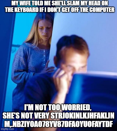 Ouch | MY WIFE TOLD ME SHE'LL SLAM MY HEAD ON THE KEYBOARD IF I DON'T GET OFF THE COMPUTER; I'M NOT TOO WORRIED,  SHE'S NOT VERY STRJOKINLKJHFAKLJN M,.NBZIYOAO78YV87DFAOYUOFAYTDF | image tagged in internet husband | made w/ Imgflip meme maker