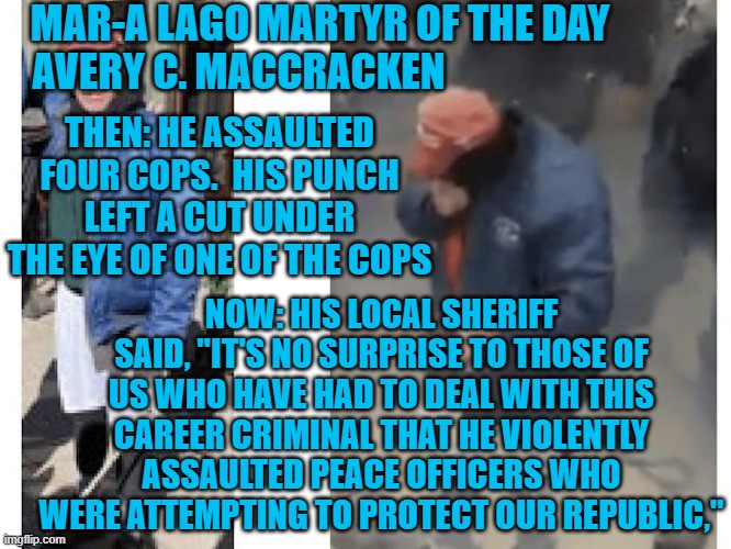 Another "Career Criminal For The Tangerine Tyrant!" | MAR-A LAGO MARTYR OF THE DAY
AVERY C. MACCRACKEN; THEN: HE ASSAULTED FOUR COPS.  HIS PUNCH LEFT A CUT UNDER THE EYE OF ONE OF THE COPS; NOW: HIS LOCAL SHERIFF SAID, "IT'S NO SURPRISE TO THOSE OF US WHO HAVE HAD TO DEAL WITH THIS CAREER CRIMINAL THAT HE VIOLENTLY ASSAULTED PEACE OFFICERS WHO WERE ATTEMPTING TO PROTECT OUR REPUBLIC," | image tagged in politics | made w/ Imgflip meme maker