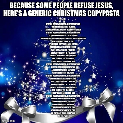 Merry Christmas  | BECAUSE SOME PEOPLE REFUSE JESUS, HERE’S A GENERIC CHRISTMAS COPYPASTA; IT'S THE MOST WONDERFUL TIME OF THE YEAR
WITH THE KIDS JINGLE BELLING
AND EVERYONE TELLING YOU BE OF GOOD CHEER
IT'S THE MOST WONDERFUL TIME OF THE YEAR
IT'S THE HAP-HAPPIEST SEASON OF ALL
WITH THOSE HOLIDAY GREETINGS AND GAY HAPPY MEETINGS
WHEN FRIENDS COME TO CALL
IT'S THE HAP-HAPPIEST SEASON OF ALL
THERE'LL BE PARTIES FOR HOSTING
MARSHMALLOWS FOR TOASTING
AND CAROLING OUT IN THE SNOW
THERE'LL BE SCARY GHOST STORIES
AND TALES OF THE GLORIES OF
CHRISTMASES LONG, LONG AGO
IT'S THE MOST WONDERFUL TIME OF THE YEAR
THERE'LL BE MUCH MISTLTOEING
AND HEARTS WILL BE GLOWING
WHEN LOVED ONES ARE NEAR
IT'S THE MOST WONDERFUL TIME OF THE YEAR
THERE'LL BE PARTIES FOR HOSTING
MARSHMALLOWS FOR TOASTING
AND CAROLING OUT IN THE SNOW
THERE'LL BE SCARY GHOST STORIES
AND TALES OF THE GLORIES OF
CHRISTMASES LONG, LONG AGO
IT'S THE MOST WONDERFUL TIME OF THE YEAR
THERE'LL BE MUCH MISTLTOEING
AND HEARTS WILL BE GLOWING
WHEN LOVED ONES ARE NEAR
IT'S THE MOST WONDERFUL TIME
YES THE MOST WONDERFUL TIME
OH THE MOST WONDERFUL TIME
OF THE YEAR! | image tagged in merry christmas | made w/ Imgflip meme maker