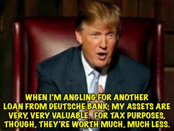 Donald Trump | WHEN I'M ANGLING FOR ANOTHER LOAN FROM DEUTSCHE BANK, MY ASSETS ARE VERY, VERY VALUABLE.  FOR TAX PURPOSES, THOUGH, THEY'RE WORTH MUCH, MUCH LESS. | image tagged in donald trump | made w/ Imgflip meme maker