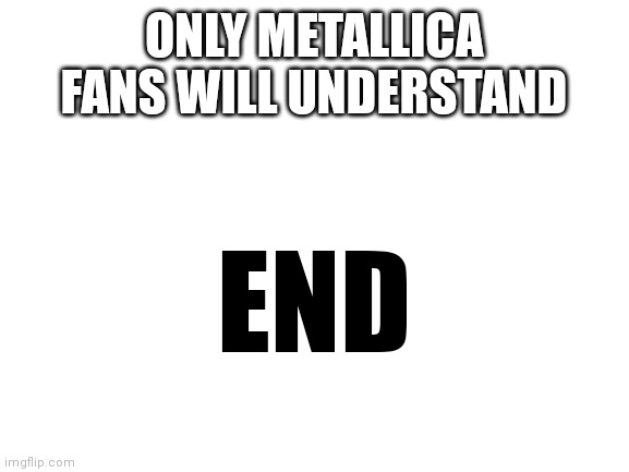 Blank White Template | ONLY METALLICA FANS WILL UNDERSTAND; END | image tagged in blank white template | made w/ Imgflip meme maker