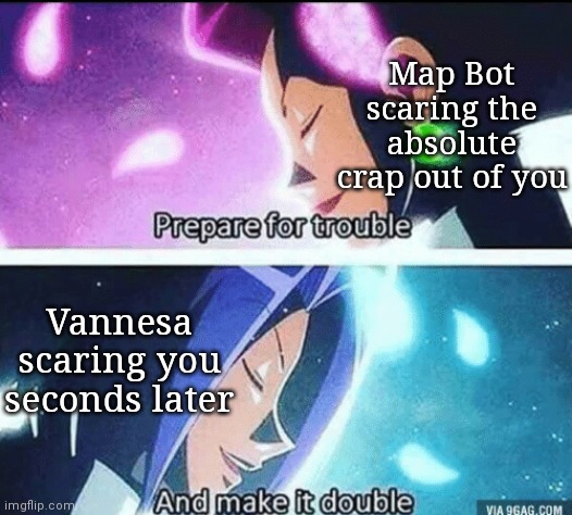 prepare for trouble and make it double | Map Bot scaring the absolute crap out of you; Vannesa scaring you seconds later | image tagged in prepare for trouble and make it double | made w/ Imgflip meme maker