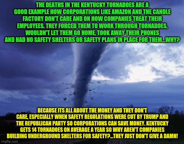 tornado | THE DEATHS IN THE KENTUCKY TORNADOES ARE A GOOD EXAMPLE HOW CORPORATIONS LIKE AMAZON AND THE CANDLE FACTORY DON'T CARE AND ON HOW COMPANIES TREAT THEIR EMPLOYEES. THEY FORCED THEM TO WORK THROUGH TORNADOES, WOULDN'T LET THEM GO HOME, TOOK AWAY THEIR PHONES AND HAD NO SAFETY SHELTERS OR SAFETY PLANS IN PLACE FOR THEM...WHY? BECAUSE ITS ALL ABOUT THE MONEY AND THEY DON'T CARE, ESPECIALLY WHEN SAFETY REGULATIONS WERE CUT BY TRUMP AND THE REPUBLICAN PARTY SO CORPORATIONS CAN SAVE MONEY. KENTUCKY GETS 14 TORNADOES ON AVERAGE A YEAR SO WHY AREN'T COMPANIES BUILDING UNDERGROUND SHELTERS FOR SAFETY?...THEY JUST DON'T GIVE A DAMN! | image tagged in tornado | made w/ Imgflip meme maker