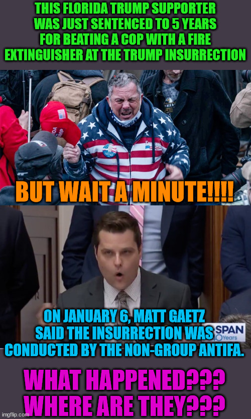 Another example of lies and misdirection from Trump's Right. | THIS FLORIDA TRUMP SUPPORTER WAS JUST SENTENCED TO 5 YEARS FOR BEATING A COP WITH A FIRE EXTINGUISHER AT THE TRUMP INSURRECTION; BUT WAIT A MINUTE!!!! ON JANUARY 6, MATT GAETZ SAID THE INSURRECTION WAS CONDUCTED BY THE NON-GROUP ANTIFA. WHAT HAPPENED???
WHERE ARE THEY??? | image tagged in trump lost,biden won,trump insurrection,j4j6 | made w/ Imgflip meme maker