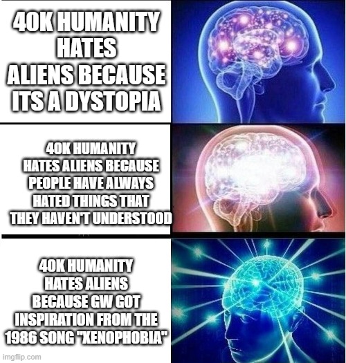 Expanding brain 3 panels | 40K HUMANITY HATES ALIENS BECAUSE ITS A DYSTOPIA; 40K HUMANITY HATES ALIENS BECAUSE PEOPLE HAVE ALWAYS HATED THINGS THAT THEY HAVEN'T UNDERSTOOD; 40K HUMANITY HATES ALIENS BECAUSE GW GOT INSPIRATION FROM THE 1986 SONG "XENOPHOBIA" | image tagged in expanding brain 3 panels | made w/ Imgflip meme maker