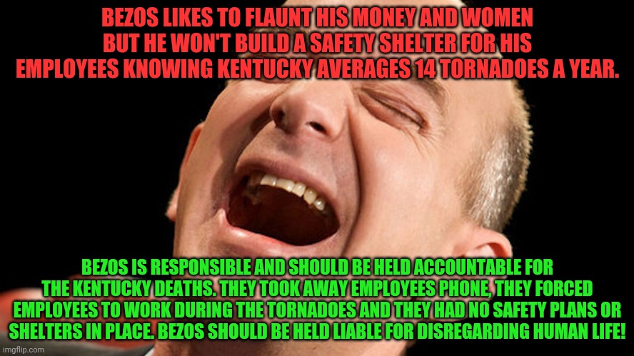 Jeff Bezos laughing hysterically | BEZOS LIKES TO FLAUNT HIS MONEY AND WOMEN BUT HE WON'T BUILD A SAFETY SHELTER FOR HIS EMPLOYEES KNOWING KENTUCKY AVERAGES 14 TORNADOES A YEAR. BEZOS IS RESPONSIBLE AND SHOULD BE HELD ACCOUNTABLE FOR THE KENTUCKY DEATHS. THEY TOOK AWAY EMPLOYEES PHONE, THEY FORCED EMPLOYEES TO WORK DURING THE TORNADOES AND THEY HAD NO SAFETY PLANS OR SHELTERS IN PLACE. BEZOS SHOULD BE HELD LIABLE FOR DISREGARDING HUMAN LIFE! | image tagged in jeff bezos laughing hysterically | made w/ Imgflip meme maker