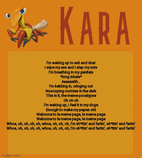 Kara Picantis Temp | I'm waking up to ash and dust
I wipe my ass and I slap my nuts
I’m breathing in my genitals
*long inhale*
Aaaaaahh...
I'm kekking in, cringing out
Noscoping normies in the dark
This is it, the meme-pocalypse
Oh oh oh
I'm waking up, I feel it in my doge
Enough to make my pepes old
Welcome to le meme page, le meme page
Welcome to le meme page, le meme page
Whoa, oh, oh, oh, oh, whoa, oh, oh, oh, I’m sh*ttin' and fartin', sh*ttin' and fartin'
Whoa, oh, oh, oh, oh, whoa, oh, oh, oh, I'm sh*ttin' and fartin', sh*ttin’ and fartin’ | image tagged in kara picantis temp | made w/ Imgflip meme maker