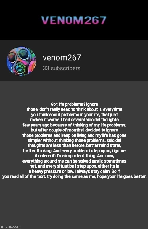 Akifhaziq youtube channel template | Got life problems? Ignore those, don't really need to think about it, everytime you think about problems in your life, that just makes it worse. I had several suicidal thoughts few years ago because of thinking of my life problems, but after couple of months i decided to ignore those problems and keep on living and my life has gone simpler without thinking those problems, suicidal thoughts are less than before, better mind state, better thinking. And every problem i step upon, i ignore it unless if it's a important thing. And now, everything around me can be solved easily, sometimes not, and every situation i step upon, either its in a heavy pressure or low, i always stay calm. So if you read all of the text, try doing the same as me, hope your life goes better. | image tagged in akifhaziq youtube channel template | made w/ Imgflip meme maker