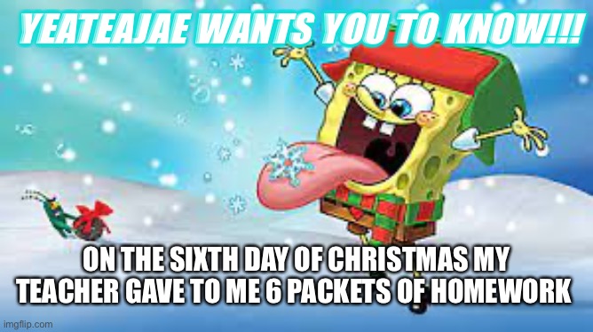 Teateajae Christmas temp | YEATEAJAE WANTS YOU TO KNOW!!! ON THE SIXTH DAY OF CHRISTMAS MY TEACHER GAVE TO ME 6 PACKETS OF HOMEWORK | image tagged in teateajae christmas temp | made w/ Imgflip meme maker