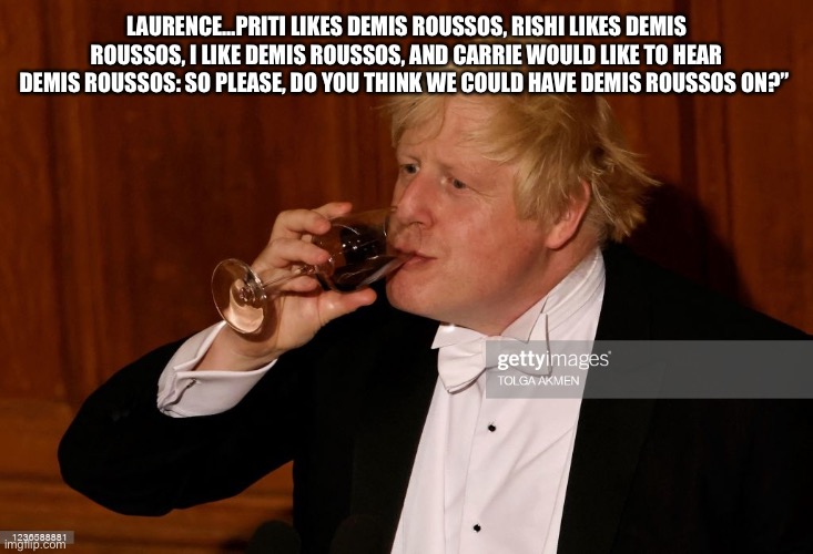 Boris Russos |  LAURENCE…PRITI LIKES DEMIS ROUSSOS, RISHI LIKES DEMIS ROUSSOS, I LIKE DEMIS ROUSSOS, AND CARRIE WOULD LIKE TO HEAR DEMIS ROUSSOS: SO PLEASE, DO YOU THINK WE COULD HAVE DEMIS ROUSSOS ON?” | image tagged in tories | made w/ Imgflip meme maker