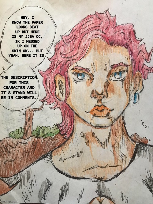 jjba oc, hope u like it, not my best work, ik it looks messy sorry. | HEY, I KNOW THE PAPER LOOKS BEAT UP BUT HERE IS MY JJBA OC, IK I MESSED UP ON THE SKIN OK... BUT YEAH, HERE IT IS. THE DESCRIPTION FOR THIS CHARACTER AND IT'S STAND WILL BE IN COMMENTS. | image tagged in jojo's bizarre adventure,ocs,stand user | made w/ Imgflip meme maker