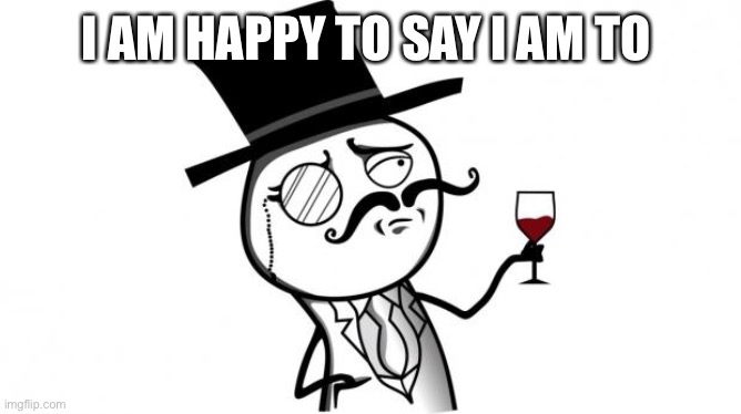 Gentleman | I AM HAPPY TO SAY I AM TO | image tagged in gentleman | made w/ Imgflip meme maker