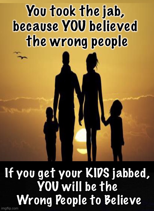 The Biggest Decision of Your Lives - Choose Wisely | You took the jab, 
because YOU believed 
the wrong people; If you get your KIDS jabbed, 
YOU will be the 
Wrong People to Believe | image tagged in memes,vaccines,vaccination,bioweapon,gates fauci biden are playing you,dont make your kids victims too | made w/ Imgflip meme maker