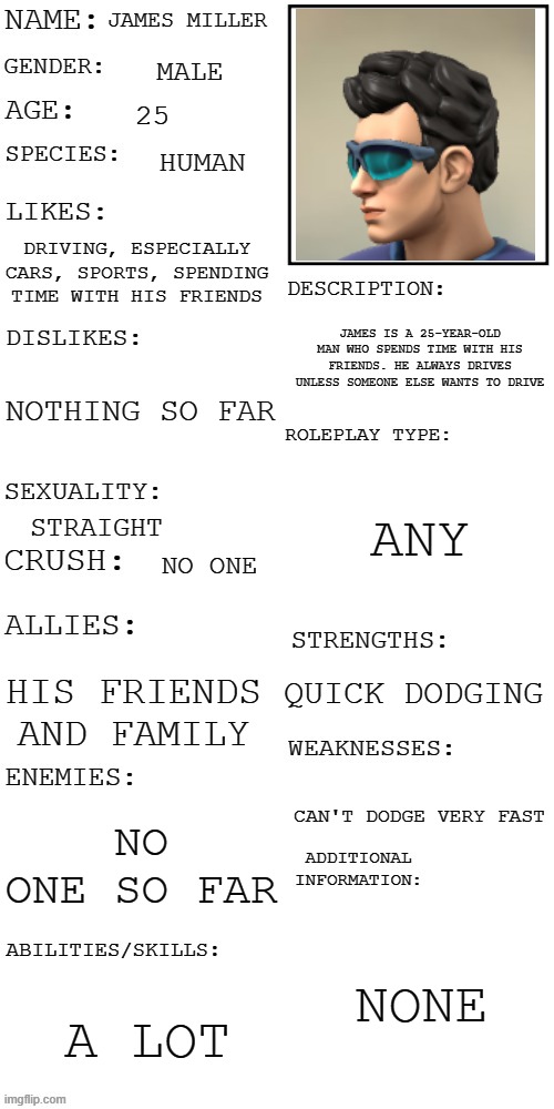 (Updated) Roleplay OC showcase | JAMES MILLER; MALE; 25; HUMAN; DRIVING, ESPECIALLY CARS, SPORTS, SPENDING TIME WITH HIS FRIENDS; JAMES IS A 25-YEAR-OLD MAN WHO SPENDS TIME WITH HIS FRIENDS. HE ALWAYS DRIVES UNLESS SOMEONE ELSE WANTS TO DRIVE; NOTHING SO FAR; ANY; STRAIGHT; NO ONE; QUICK DODGING; HIS FRIENDS AND FAMILY; CAN'T DODGE VERY FAST; NO ONE SO FAR; NONE; A LOT | image tagged in updated roleplay oc showcase | made w/ Imgflip meme maker