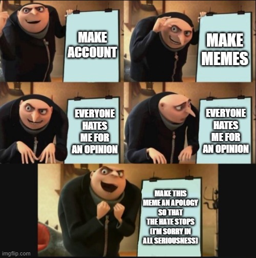 5 panel gru meme | MAKE ACCOUNT; MAKE MEMES; EVERYONE HATES ME FOR AN OPINION; EVERYONE HATES ME FOR AN OPINION; MAKE THIS MEME AN APOLOGY SO THAT THE HATE STOPS (I'M SORRY IN ALL SERIOUSNESS) | image tagged in 5 panel gru meme | made w/ Imgflip meme maker