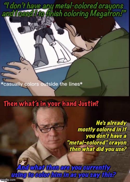 Also how do you draw that far outside the lines?! Look how neat the rest is!!! | “I don’t have any metal-colored crayons and I need 1 to finish coloring Megatron!”; Then what’s in your hand Justin? He’s already mostly colored in if you don’t have a “metal-colored” crayon then what did you use? And what then are you currently using to color him in as you say this? | image tagged in no country for old men tommy lee jones,megatron,g1,metal colored crayons,drawing,dumb kid | made w/ Imgflip meme maker
