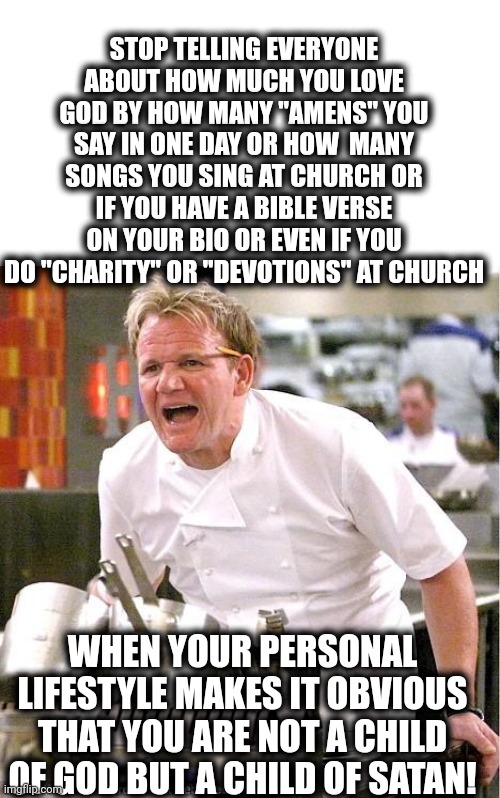 Chef Gordon Ramsay Meme | STOP TELLING EVERYONE ABOUT HOW MUCH YOU LOVE GOD BY HOW MANY "AMENS" YOU SAY IN ONE DAY OR HOW  MANY SONGS YOU SING AT CHURCH OR IF YOU HAVE A BIBLE VERSE ON YOUR BIO OR EVEN IF YOU DO "CHARITY" OR "DEVOTIONS" AT CHURCH; WHEN YOUR PERSONAL LIFESTYLE MAKES IT OBVIOUS THAT YOU ARE NOT A CHILD OF GOD BUT A CHILD OF SATAN! | image tagged in memes,chef gordon ramsay | made w/ Imgflip meme maker