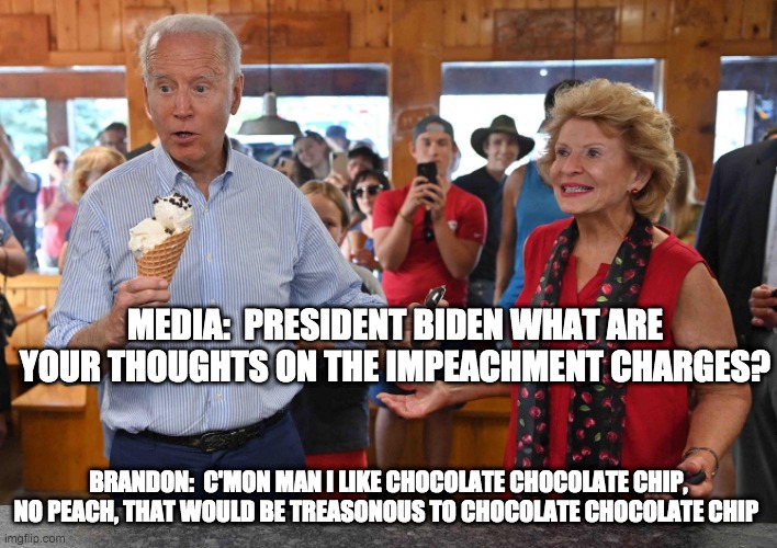 impeachment chips - rohb/rupe | MEDIA:  PRESIDENT BIDEN WHAT ARE YOUR THOUGHTS ON THE IMPEACHMENT CHARGES? BRANDON:  C'MON MAN I LIKE CHOCOLATE CHOCOLATE CHIP, NO PEACH, THAT WOULD BE TREASONOUS TO CHOCOLATE CHOCOLATE CHIP | image tagged in biden | made w/ Imgflip meme maker