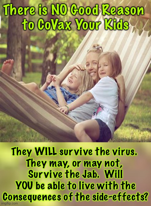 THE most important decision of Their lives | There is NO Good Reason 
to CoVax Your Kids; They WILL survive the virus. 
They may, or may not, 
Survive the Jab.  Will YOU be able to live with the
Consequences of the side-effects? | image tagged in memes,dont vax kids,vaccines,health consequences for a lifetime,bioweapon of infertility heart disease death,please not the kids | made w/ Imgflip meme maker
