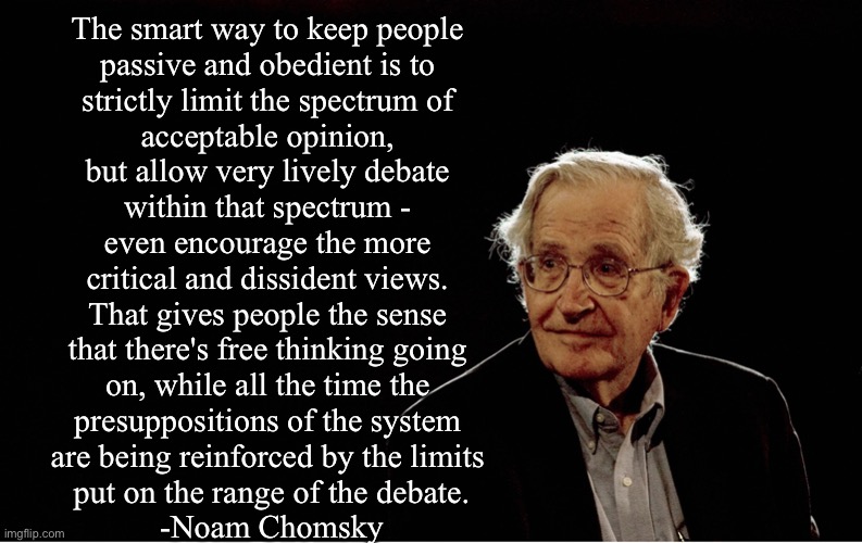 Stop giving them ideas, Noam! | The smart way to keep people 
passive and obedient is to 
strictly limit the spectrum of 
acceptable opinion, 
but allow very lively debate 
within that spectrum - 
even encourage the more 
critical and dissident views. 
That gives people the sense 
that there's free thinking going 
on, while all the time the 
presuppositions of the system 
are being reinforced by the limits 
put on the range of the debate.

-Noam Chomsky | made w/ Imgflip meme maker