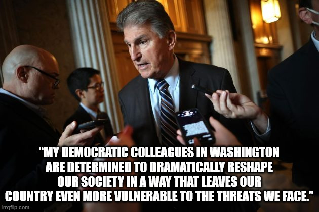 Manchin found another new way to say it. He stated: “My Democratic colleagues in Washington are determined to dramatically resha | “MY DEMOCRATIC COLLEAGUES IN WASHINGTON ARE DETERMINED TO DRAMATICALLY RESHAPE OUR SOCIETY IN A WAY THAT LEAVES OUR COUNTRY EVEN MORE VULNERABLE TO THE THREATS WE FACE.” | image tagged in joe manchin | made w/ Imgflip meme maker