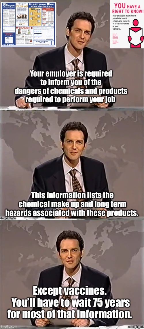 Right to know exception. | Your employer is required to inform you of the dangers of chemicals and products required to perform your job; This information lists the chemical make up and long term hazards associated with these products. Except vaccines. 
You’ll have to wait 75 years for most of that information. | image tagged in weekend update with norm,politics lol,memes | made w/ Imgflip meme maker