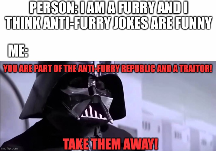 Nobody laughs at furry abuse. | PERSON: I AM A FURRY AND I THINK ANTI-FURRY JOKES ARE FUNNY; ME:; YOU ARE PART OF THE ANTI-FURRY REPUBLIC AND A TRAITOR! TAKE THEM AWAY! | image tagged in darth vader you are part of the rebel alliance and a traitor,furry,furry memes,the furry fandom,anti furry | made w/ Imgflip meme maker