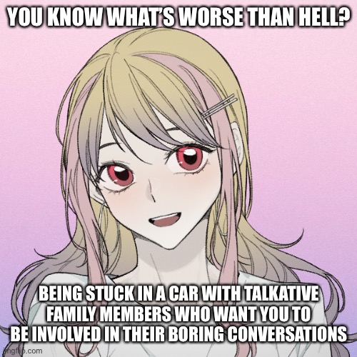 Fml | YOU KNOW WHAT’S WORSE THAN HELL? BEING STUCK IN A CAR WITH TALKATIVE FAMILY MEMBERS WHO WANT YOU TO BE INVOLVED IN THEIR BORING CONVERSATIONS | image tagged in peachytroopa s new picrew | made w/ Imgflip meme maker