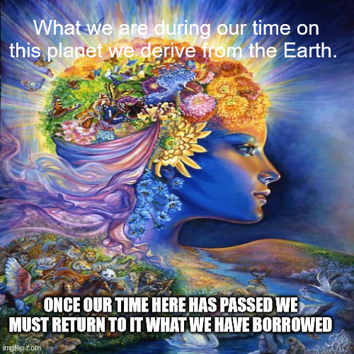 JD119 | What we are during our time on this planet we derive from the Earth. ONCE OUR TIME HERE HAS PASSED WE MUST RETURN TO IT WHAT WE HAVE BORROWED | image tagged in philosophy | made w/ Imgflip meme maker