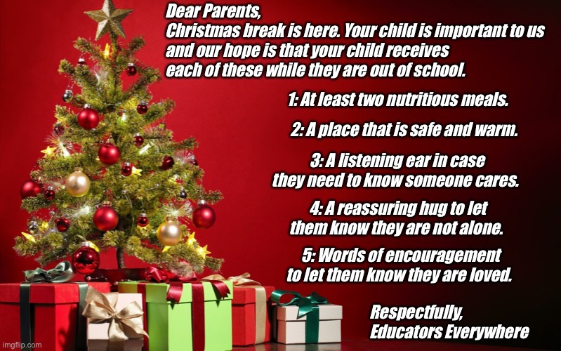 Christmas Educator to Parents | Dear Parents,
Christmas break is here. Your child is important to us and our hope is that your child receives each of these while they are out of school. 1: At least two nutritious meals. 2: A place that is safe and warm. 3: A listening ear in case they need to know someone cares. 4: A reassuring hug to let them know they are not alone. 5: Words of encouragement to let them know they are loved. Respectfully, 
Educators Everywhere | image tagged in christmas present | made w/ Imgflip meme maker