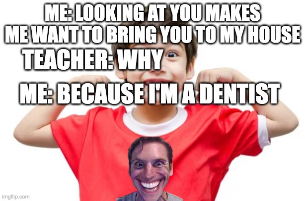 get rekt | ME: LOOKING AT YOU MAKES ME WANT TO BRING YOU TO MY HOUSE; TEACHER: WHY; ME: BECAUSE I'M A DENTIST | image tagged in teachers | made w/ Imgflip meme maker