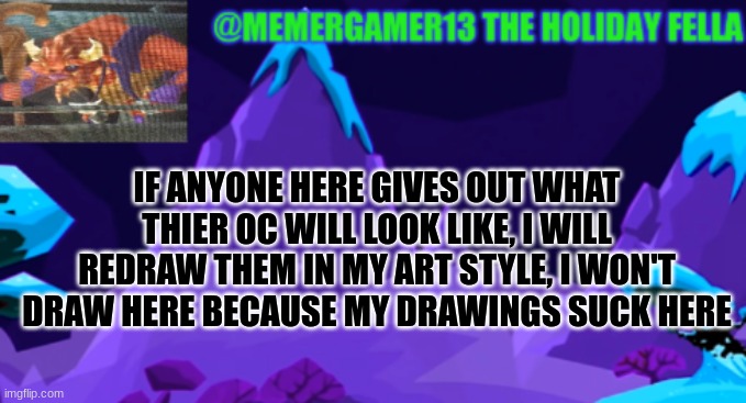 Someone else did something like this but trust me, I am a fast drawer with great designs | IF ANYONE HERE GIVES OUT WHAT THIER OC WILL LOOK LIKE, I WILL REDRAW THEM IN MY ART STYLE, I WON'T DRAW HERE BECAUSE MY DRAWINGS SUCK HERE | image tagged in holiday template for me to use | made w/ Imgflip meme maker
