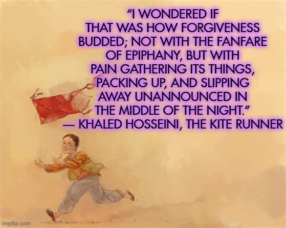 “I WONDERED IF THAT WAS HOW FORGIVENESS BUDDED; NOT WITH THE FANFARE OF EPIPHANY, BUT WITH PAIN GATHERING ITS THINGS, PACKING UP, AND SLIPPING AWAY UNANNOUNCED IN THE MIDDLE OF THE NIGHT.”
― KHALED HOSSEINI, THE KITE RUNNER | image tagged in kite,afghanistan,21st century,historical,literature | made w/ Imgflip meme maker