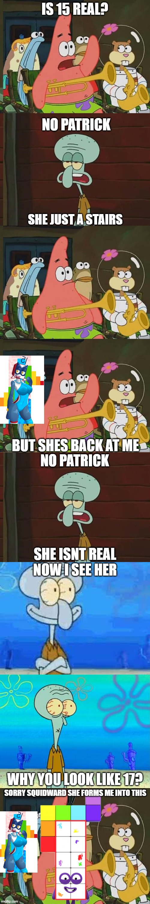 no patrick | IS 15 REAL? NO PATRICK; SHE JUST A STAIRS; BUT SHES BACK AT ME; NO PATRICK; SHE ISNT REAL
NOW I SEE HER; WHY YOU LOOK LIKE 17? SORRY SQUIDWARD SHE FORMS ME INTO THIS | image tagged in no patrick,numberblocks,squidward,patrick | made w/ Imgflip meme maker