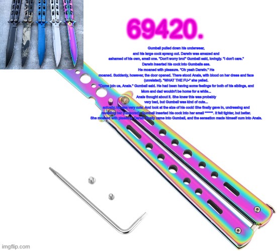eaeeaeaeae | Gumball pulled down his underwear, and his large cock sprang out. Darwin was amazed and
ashamed of his own, small one. "Don't worry bro!" Gumball said, lovingly. "I don't care."
Darwin inserted his cock into Gumballs ass. He moaned with pleasure. "Oh yeah Darwin." He
moaned. Suddenly, however, the door opened. There stood Anais, with blood on her dress and face
(unrelated). "WHAT THE FU-" she yelled.
"Come join us, Anais." Gumball said. He had been having some feelings for both of his siblings, and
Mom and dad wouldn't be home for a while...
Anais thought about it. She knew this was probably very bad, but Gumball was kind of cute...
actually, he was very cute. And look at the size of his cock! She finally gave in, undressing and
revealing her (censored). Gumball inserted his cock into her small ******. It felt tighter, but better.
She moaned with pleasure. Darwin finally came into Gumball, and the sensation made himself cum into Anais. | image tagged in 69420's butterfly knife temp thx ritz | made w/ Imgflip meme maker