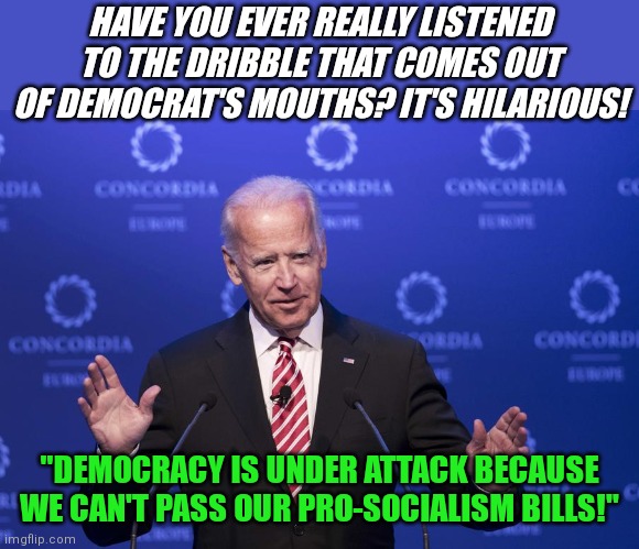 Double talk must be a major in Ivy League colleges nowadays | HAVE YOU EVER REALLY LISTENED TO THE DRIBBLE THAT COMES OUT OF DEMOCRAT'S MOUTHS? IT'S HILARIOUS! "DEMOCRACY IS UNDER ATTACK BECAUSE WE CAN'T PASS OUR PRO-SOCIALISM BILLS!" | image tagged in joe biden,double standards,stupid liberals,liberal hypocrisy,bizarre/oddities | made w/ Imgflip meme maker