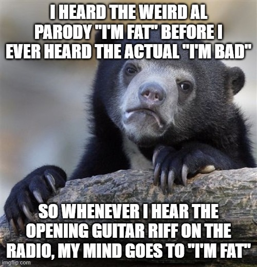 Confession Bear | I HEARD THE WEIRD AL PARODY "I'M FAT" BEFORE I EVER HEARD THE ACTUAL "I'M BAD"; SO WHENEVER I HEAR THE OPENING GUITAR RIFF ON THE RADIO, MY MIND GOES TO "I'M FAT" | image tagged in memes,confession bear,songs,michael jackson,weird al,parody | made w/ Imgflip meme maker