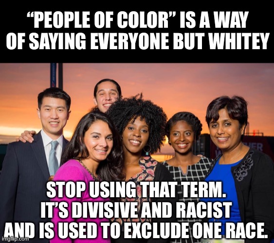 Stop supporting their Racist terminology of separation and hate | “PEOPLE OF COLOR” IS A WAY OF SAYING EVERYONE BUT WHITEY; STOP USING THAT TERM. IT’S DIVISIVE AND RACIST AND IS USED TO EXCLUDE ONE RACE. | image tagged in party of hate,haters,that's racist,people of color,anti white activists | made w/ Imgflip meme maker