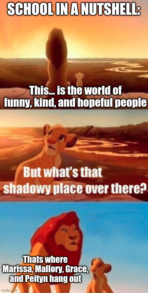 My parents when I hang out with the first 3 be like = | SCHOOL IN A NUTSHELL:; This... is the world of funny, kind, and hopeful people; Thats where Marissa, Mallory, Grace, and Peityn hang out | image tagged in memes,simba shadowy place | made w/ Imgflip meme maker