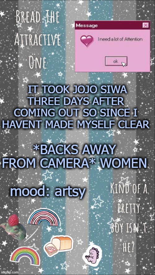 w o m e n | IT TOOK JOJO SIWA THREE DAYS AFTER COMING OUT SO SINCE I HAVENT MADE MYSELF CLEAR; *BACKS AWAY FROM CAMERA* WOMEN; mood: artsy | image tagged in breads demiboy temp | made w/ Imgflip meme maker