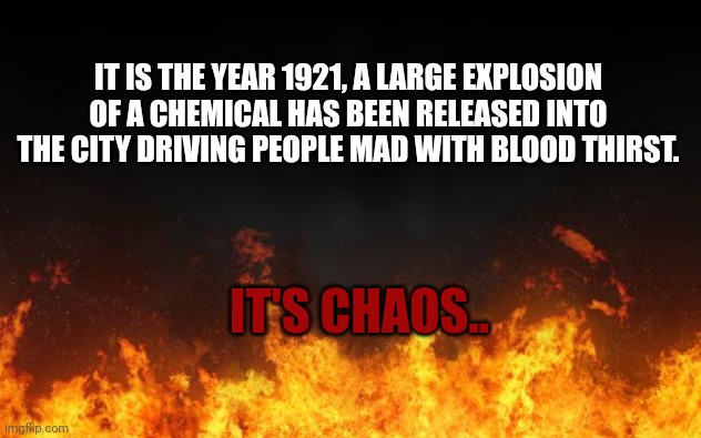 Try not to be too op. | IT IS THE YEAR 1921, A LARGE EXPLOSION OF A CHEMICAL HAS BEEN RELEASED INTO THE CITY DRIVING PEOPLE MAD WITH BLOOD THIRST. IT'S CHAOS.. | image tagged in fire | made w/ Imgflip meme maker