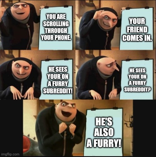 A godsend | YOU ARE SCROLLING THROUGH YOUR PHONE. YOUR FRIEND COMES IN. HE SEES YOUR ON A FURRY SUBREDDIT? HE SEES YOUR ON A FURRY SUBREDDIT! HE'S ALSO A FURRY! | image tagged in 5 panel gru meme | made w/ Imgflip meme maker