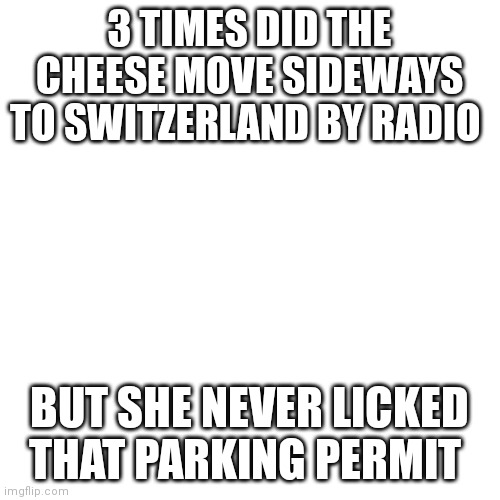 Blank Transparent Square Meme | 3 TIMES DID THE CHEESE MOVE SIDEWAYS TO SWITZERLAND BY RADIO; BUT SHE NEVER LICKED THAT PARKING PERMIT | image tagged in memes,blank transparent square | made w/ Imgflip meme maker