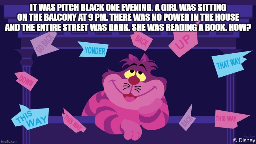 the cheshire cat's riddle | IT WAS PITCH BLACK ONE EVENING. A GIRL WAS SITTING ON THE BALCONY AT 9 PM. THERE WAS NO POWER IN THE HOUSE AND THE ENTIRE STREET WAS DARK. SHE WAS READING A BOOK. HOW? | image tagged in riddle | made w/ Imgflip meme maker