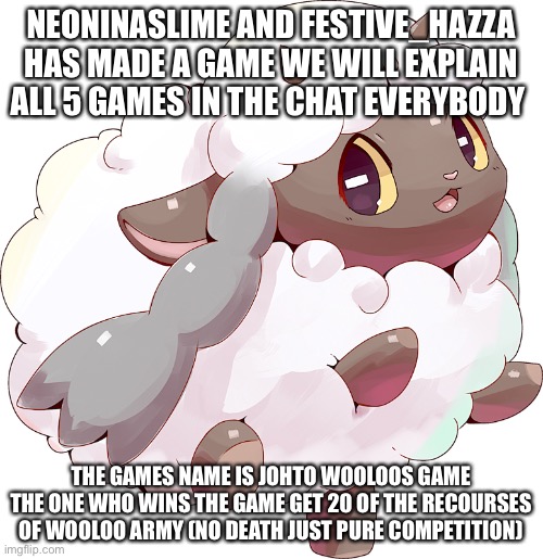 Here is a game yaaaa | NEONINASLIME AND FESTIVE_HAZZA HAS MADE A GAME WE WILL EXPLAIN ALL 5 GAMES IN THE CHAT EVERYBODY; THE GAMES NAME IS JOHTO WOOLOOS GAME THE ONE WHO WINS THE GAME GET 20 OF THE RECOURSES OF WOOLOO ARMY (NO DEATH JUST PURE COMPETITION) | image tagged in pokemon | made w/ Imgflip meme maker