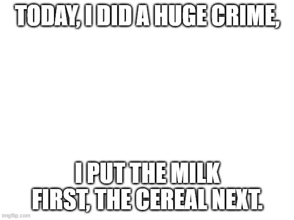 I am a criminal | TODAY, I DID A HUGE CRIME, I PUT THE MILK FIRST, THE CEREAL NEXT. | image tagged in blank white template | made w/ Imgflip meme maker