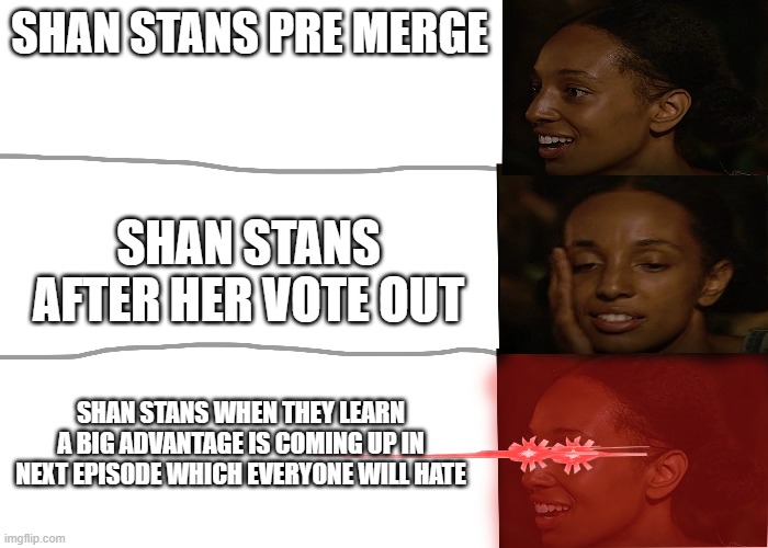 title | SHAN STANS PRE MERGE; SHAN STANS AFTER HER VOTE OUT; SHAN STANS WHEN THEY LEARN A BIG ADVANTAGE IS COMING UP IN NEXT EPISODE WHICH EVERYONE WILL HATE | image tagged in survivor | made w/ Imgflip meme maker